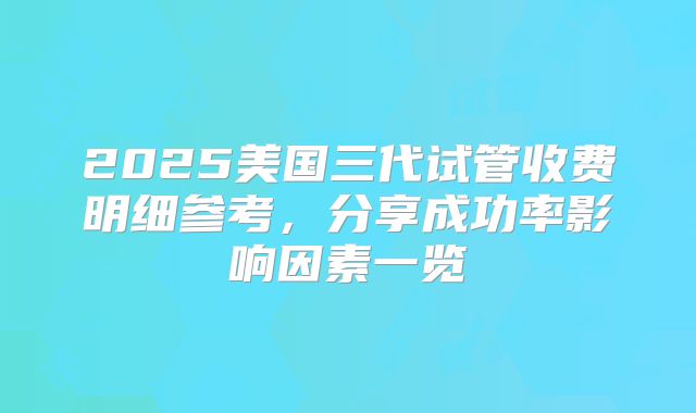 2025美国三代试管收费明细参考，分享成功率影响因素一览