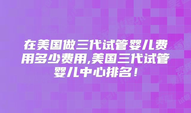 在美国做三代试管婴儿费用多少费用,美国三代试管婴儿中心排名!