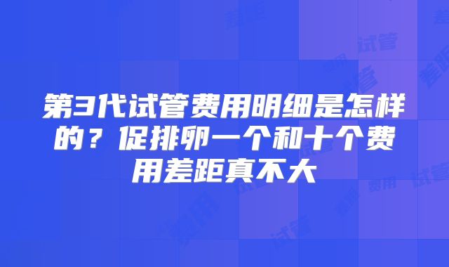 第3代试管费用明细是怎样的？促排卵一个和十个费用差距真不大