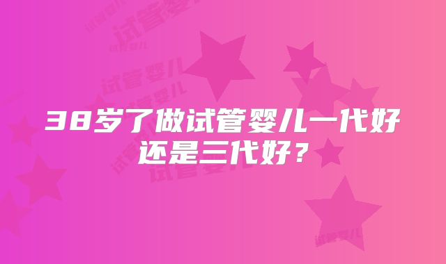 38岁了做试管婴儿一代好还是三代好？