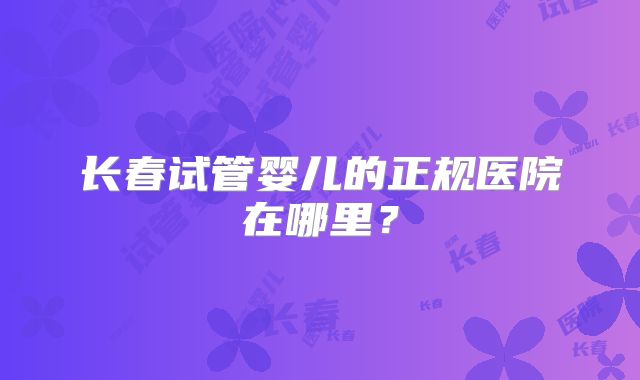 长春试管婴儿的正规医院在哪里？