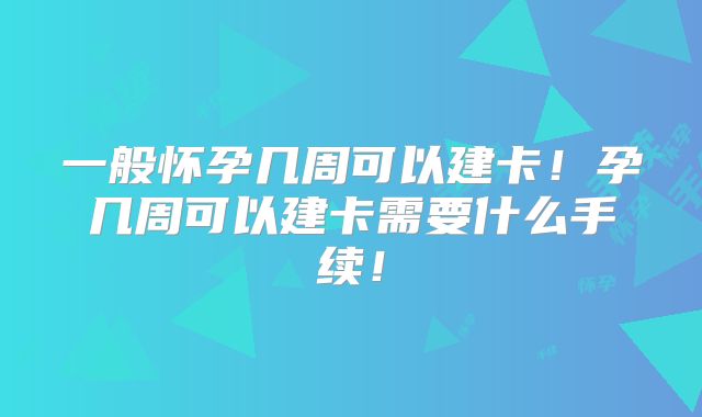 一般怀孕几周可以建卡!孕几周可以建卡需要什么手续!