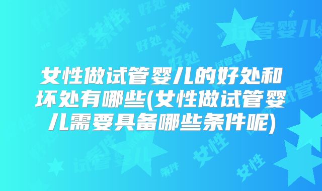 女性做试管婴儿的好处和坏处有哪些(女性做试管婴儿需要具备哪些条件呢)