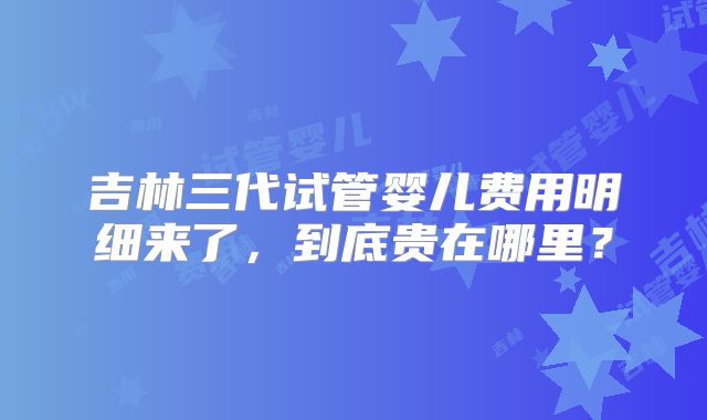 吉林三代试管婴儿费用明细来了，到底贵在哪里？