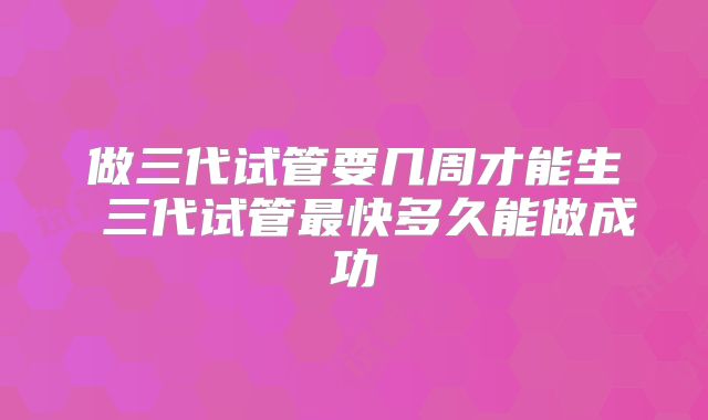 做三代试管要几周才能生 三代试管最快多久能做成功