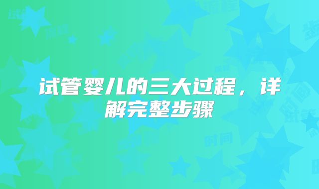 试管婴儿的三大过程，详解完整步骤