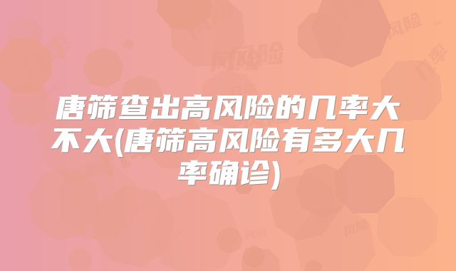唐筛查出高风险的几率大不大(唐筛高风险有多大几率确诊)