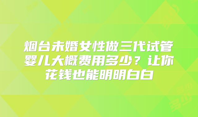 烟台未婚女性做三代试管婴儿大概费用多少?让你花钱也能明明白白
