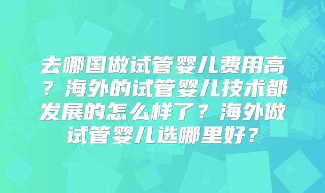 去哪国做试管婴儿费用高?海外的试管婴儿技术都发展的怎么样了?海外做试管婴儿选哪里好?