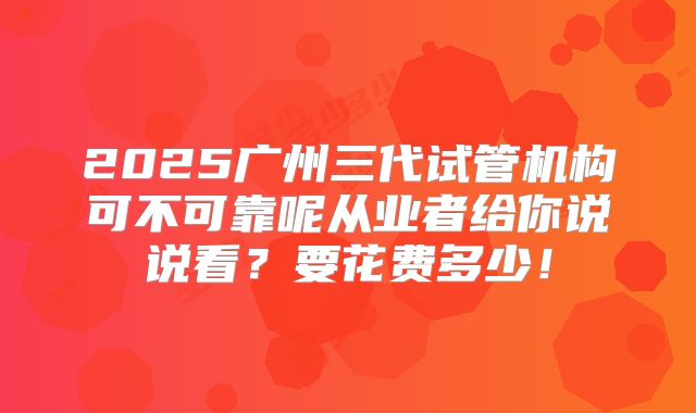 2025广州三代试管机构可不可靠呢从业者给你说说看？要花费多少！