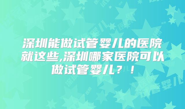 深圳能做试管婴儿的医院就这些,深圳哪家医院可以做试管婴儿？！