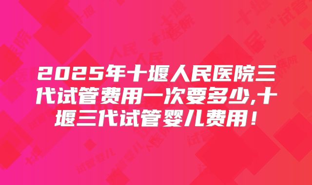 2025年十堰人民医院三代试管费用一次要多少,十堰三代试管婴儿费用！