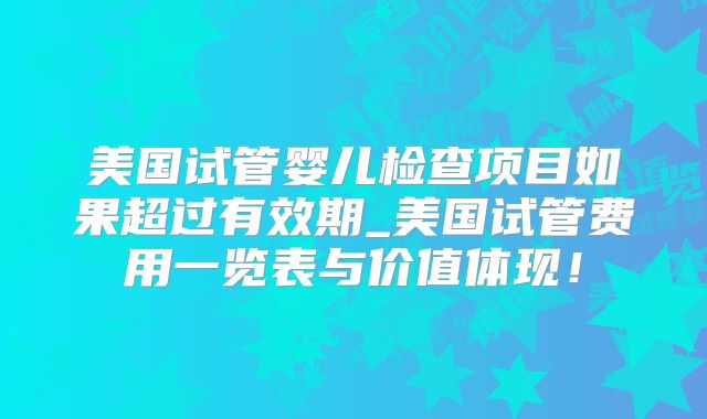 美国试管婴儿检查项目如果超过有效期_美国试管费用一览表与价值体现!
