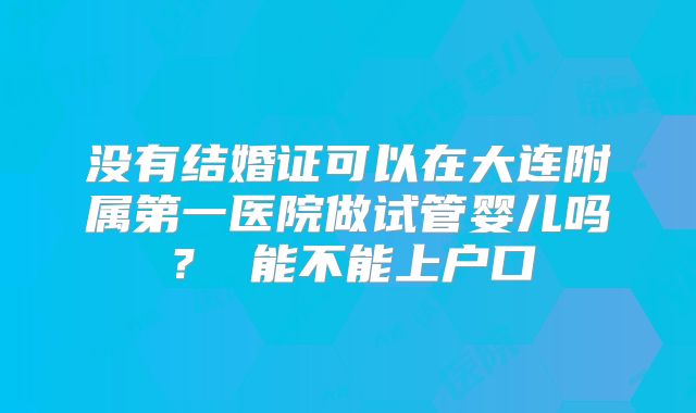 没有结婚证可以在大连附属第一医院做试管婴儿吗？ 能不能上户口