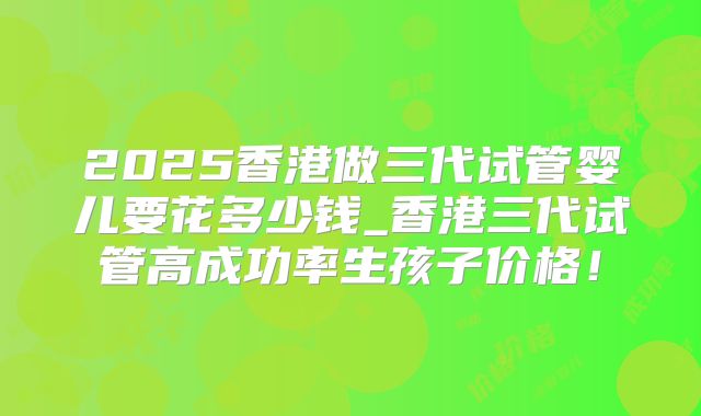 2025香港做三代试管婴儿要花多少钱_香港三代试管高成功率生孩子价格！