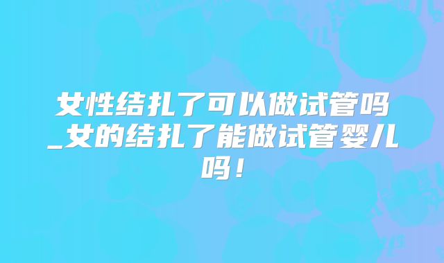 女性结扎了可以做试管吗_女的结扎了能做试管婴儿吗！
