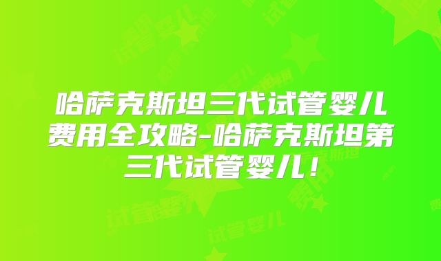 哈萨克斯坦三代试管婴儿费用全攻略-哈萨克斯坦第三代试管婴儿！