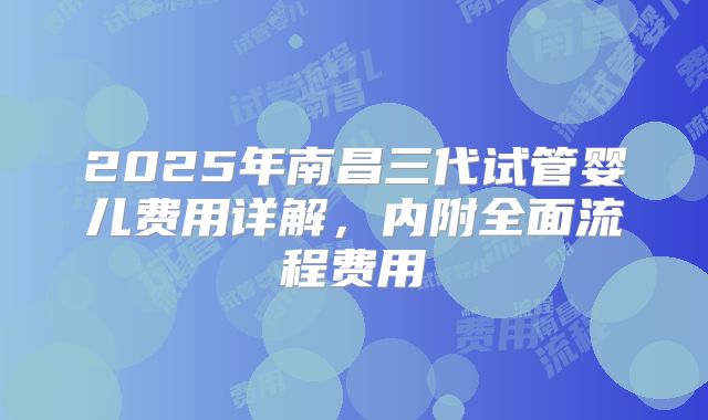 2025年南昌三代试管婴儿费用详解，内附全面流程费用