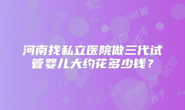 河南找私立医院做三代试管婴儿大约花多少钱？