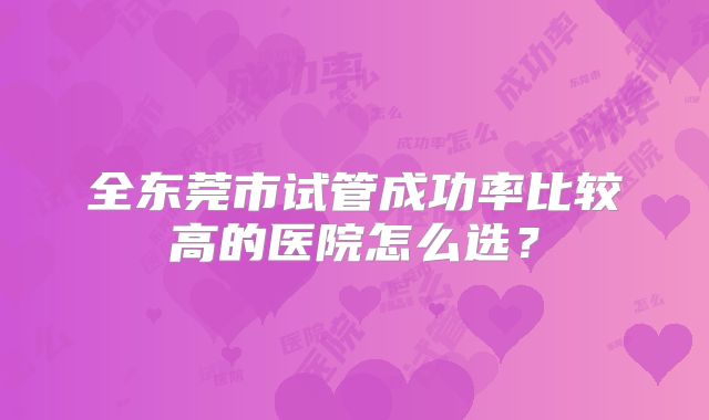 全东莞市试管成功率比较高的医院怎么选？
