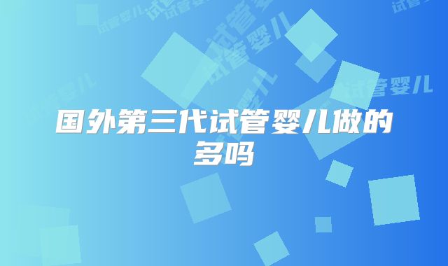 国外第三代试管婴儿做的多吗