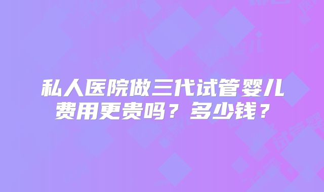 私人医院做三代试管婴儿费用更贵吗？多少钱？