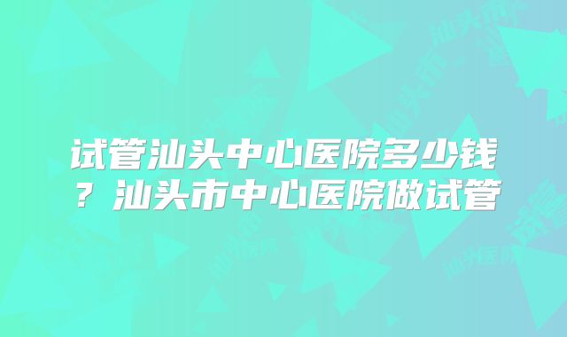试管汕头中心医院多少钱？汕头市中心医院做试管