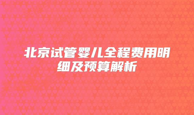 北京试管婴儿全程费用明细及预算解析