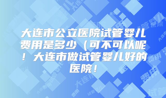 大连市公立医院试管婴儿费用是多少(可不可以呢!大连市做试管婴儿好的医院!