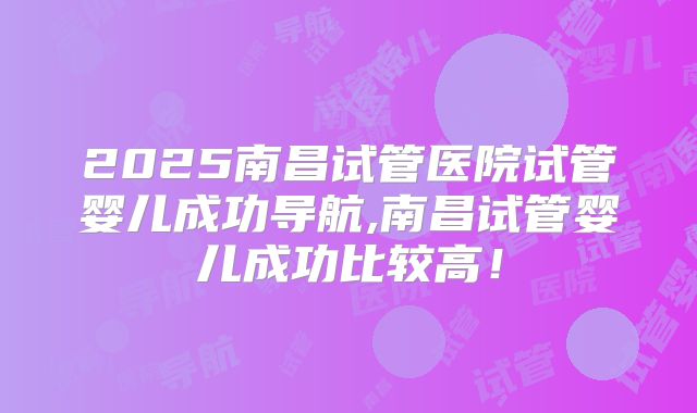 2025南昌试管医院试管婴儿成功导航,南昌试管婴儿成功比较高!