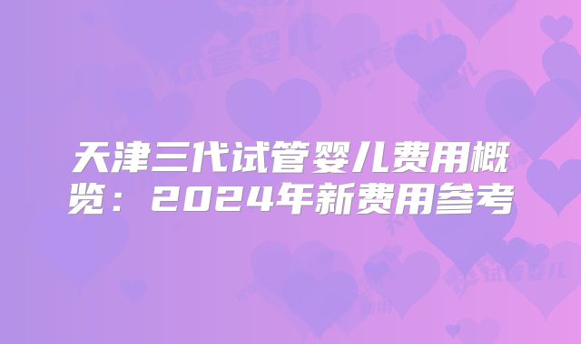 天津三代试管婴儿费用概览：2024年新费用参考