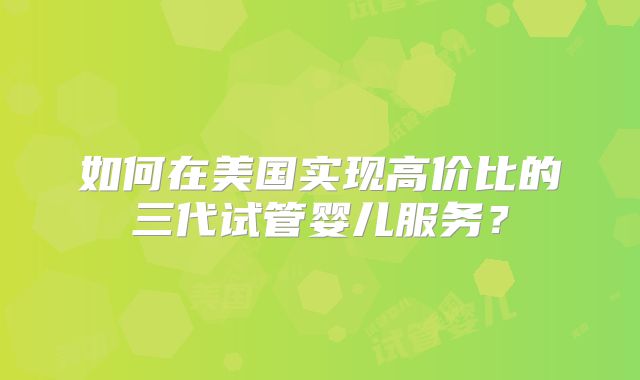 如何在美国实现高价比的三代试管婴儿服务？