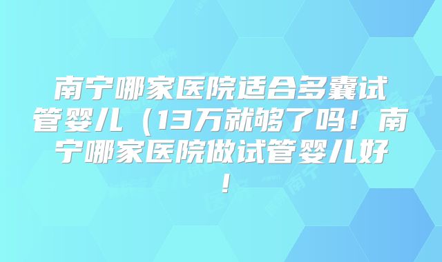 南宁哪家医院适合多囊试管婴儿（13万就够了吗！南宁哪家医院做试管婴儿好！