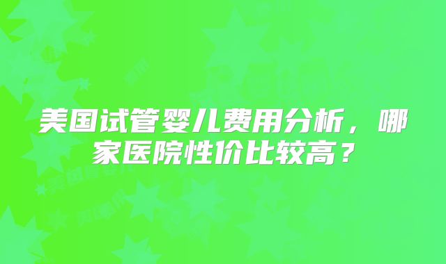 美国试管婴儿费用分析，哪家医院性价比较高？