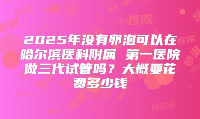 2025年没有卵泡可以在哈尔滨医科附属 第一医院做三代试管吗？大概要花费多少钱