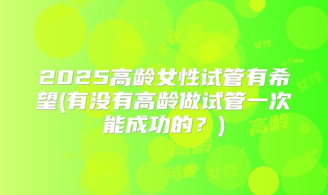 2025高龄女性试管有希望(有没有高龄做试管一次能成功的？)