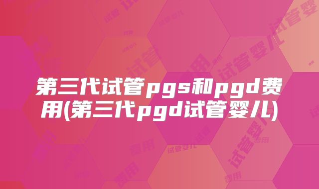 第三代试管pgs和pgd费用(第三代pgd试管婴儿)