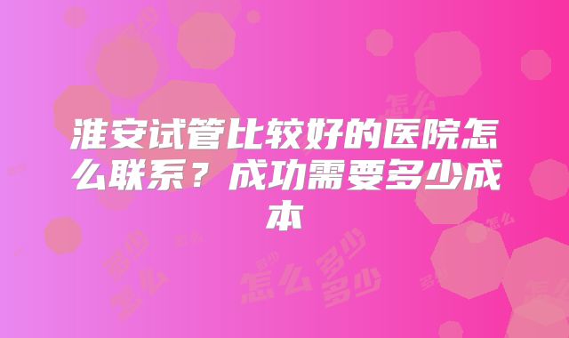 淮安试管比较好的医院怎么联系？成功需要多少成本