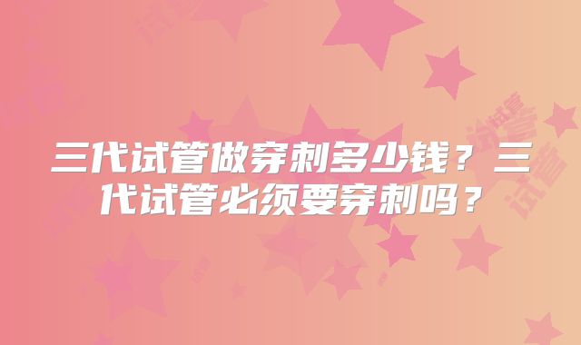 三代试管做穿刺多少钱？三代试管必须要穿刺吗？