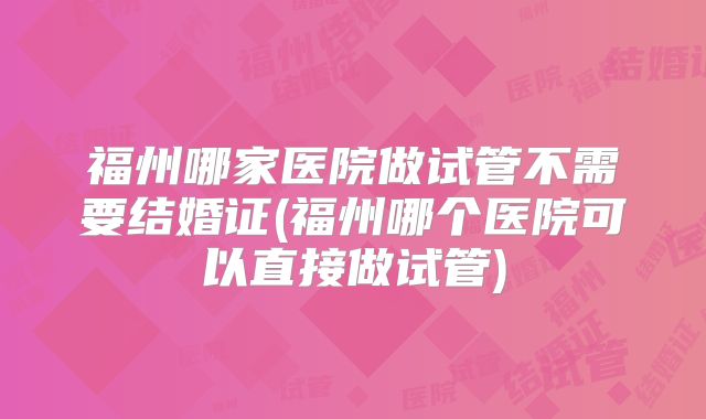 福州哪家医院做试管不需要结婚证(福州哪个医院可以直接做试管)