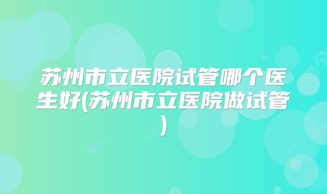 苏州市立医院试管哪个医生好(苏州市立医院做试管)