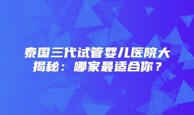 泰国三代试管婴儿医院大揭秘:哪家最适合你?