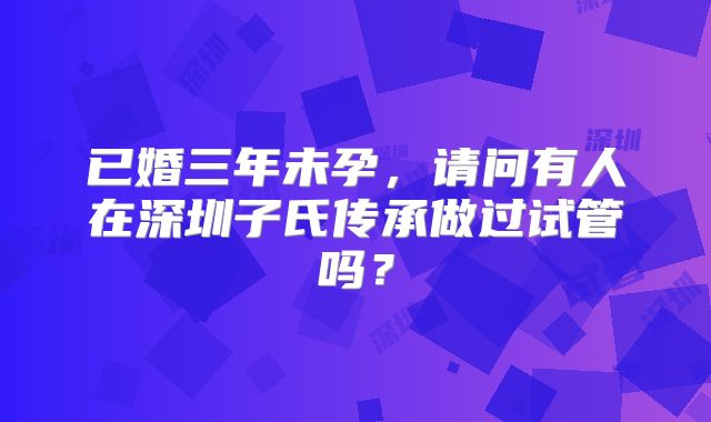 已婚三年未孕，请问有人在深圳子氏传承做过试管吗？