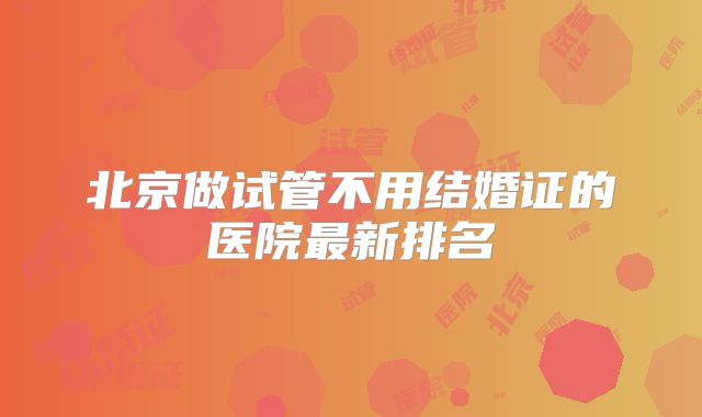 北京做试管不用结婚证的医院最新排名