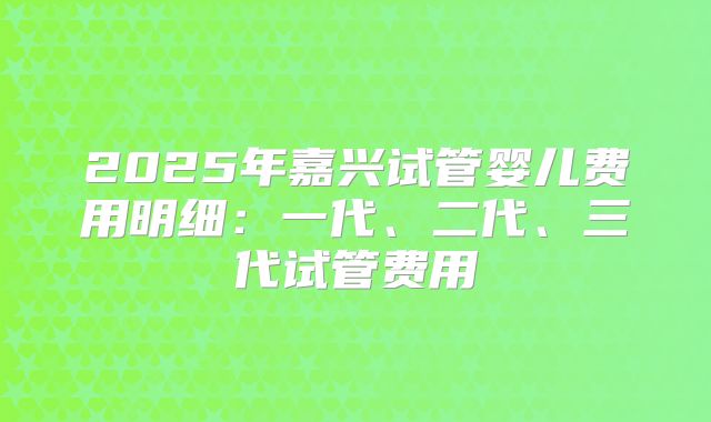 2025年嘉兴试管婴儿费用明细：一代、二代、三代试管费用