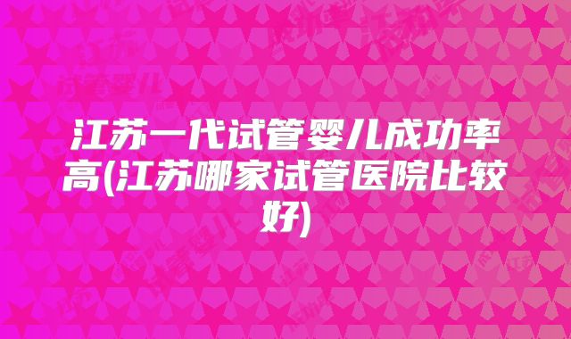 江苏一代试管婴儿成功率高(江苏哪家试管医院比较好)