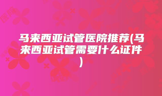 马来西亚试管医院推荐(马来西亚试管需要什么证件)