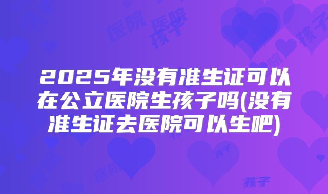 2025年没有准生证可以在公立医院生孩子吗(没有准生证去医院可以生吧)