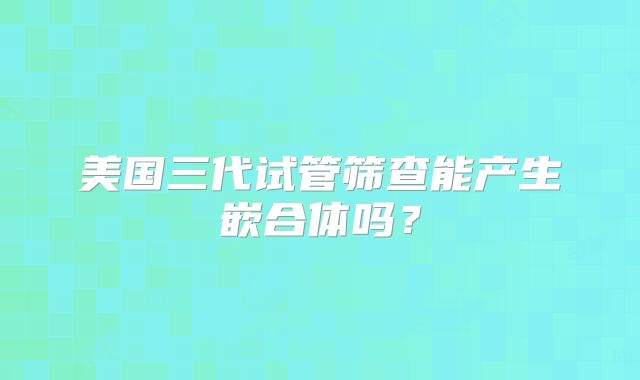 美国三代试管筛查能产生嵌合体吗？