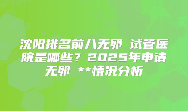 沈阳排名前八无卵�试管医院是哪些？2025年申请无卵�**情况分析
